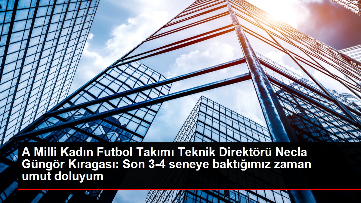 A Ulusal Bayan Futbol Kadrosu Teknik Yöneticisi Necla Güngör Kıragası: Son 3-4 seneye baktığımız vakit umut doluyum