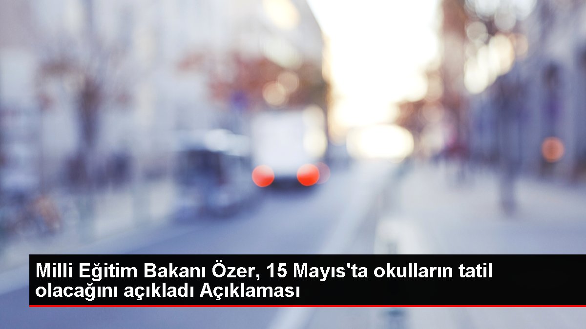 Ulusal Eğitim Bakanı Özer, 15 Mayıs'ta okulların tatil olacağını açıkladı Açıklaması