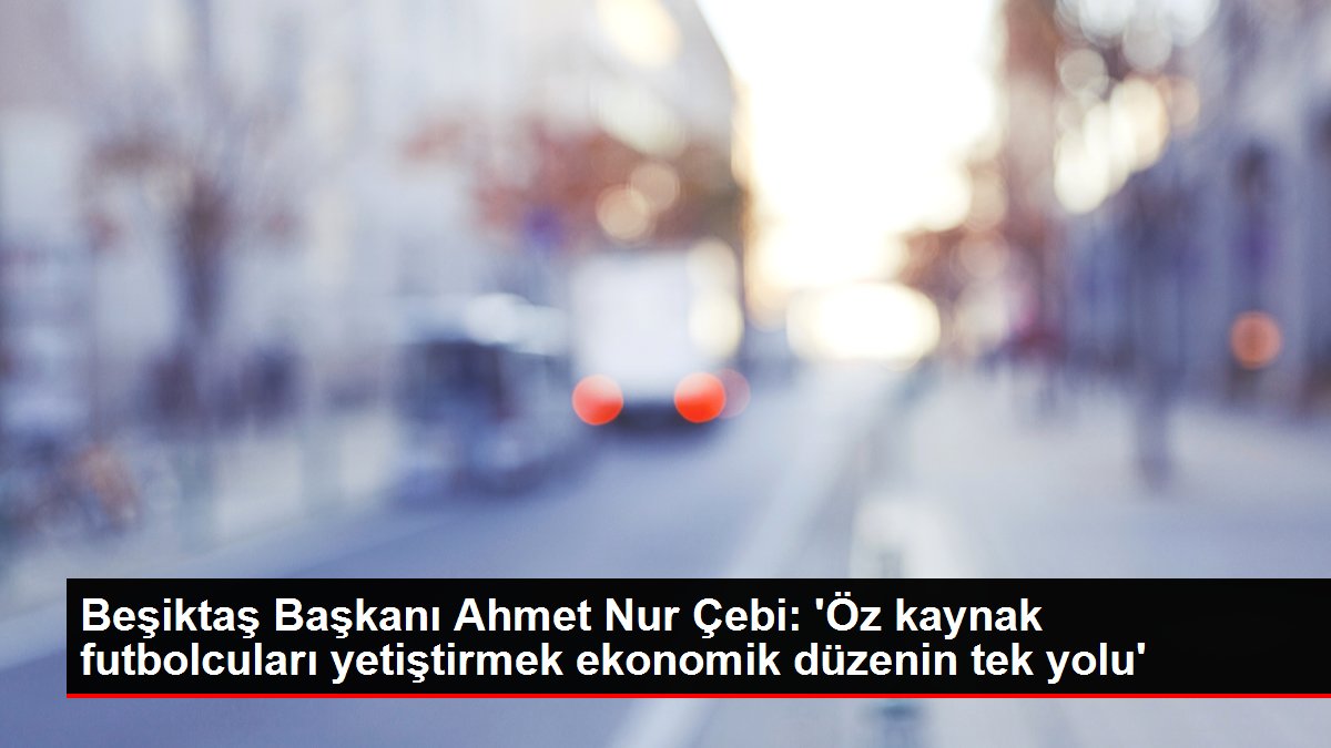 Beşiktaş Lideri Ahmet Işık Çebi: 'Öz kaynak futbolcuları yetiştirmek ekonomik nizamın tek yolu'