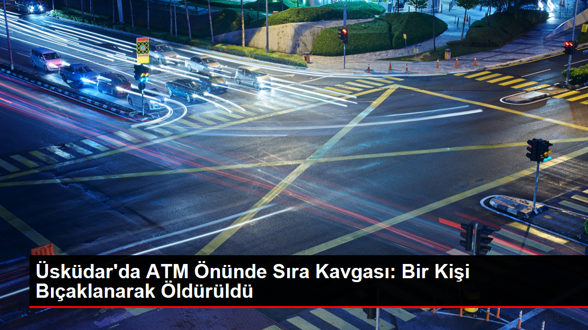 Üsküdar'da ATM Önünde Sıra Hengamesi: Bir Kişi Bıçaklanarak Öldürüldü